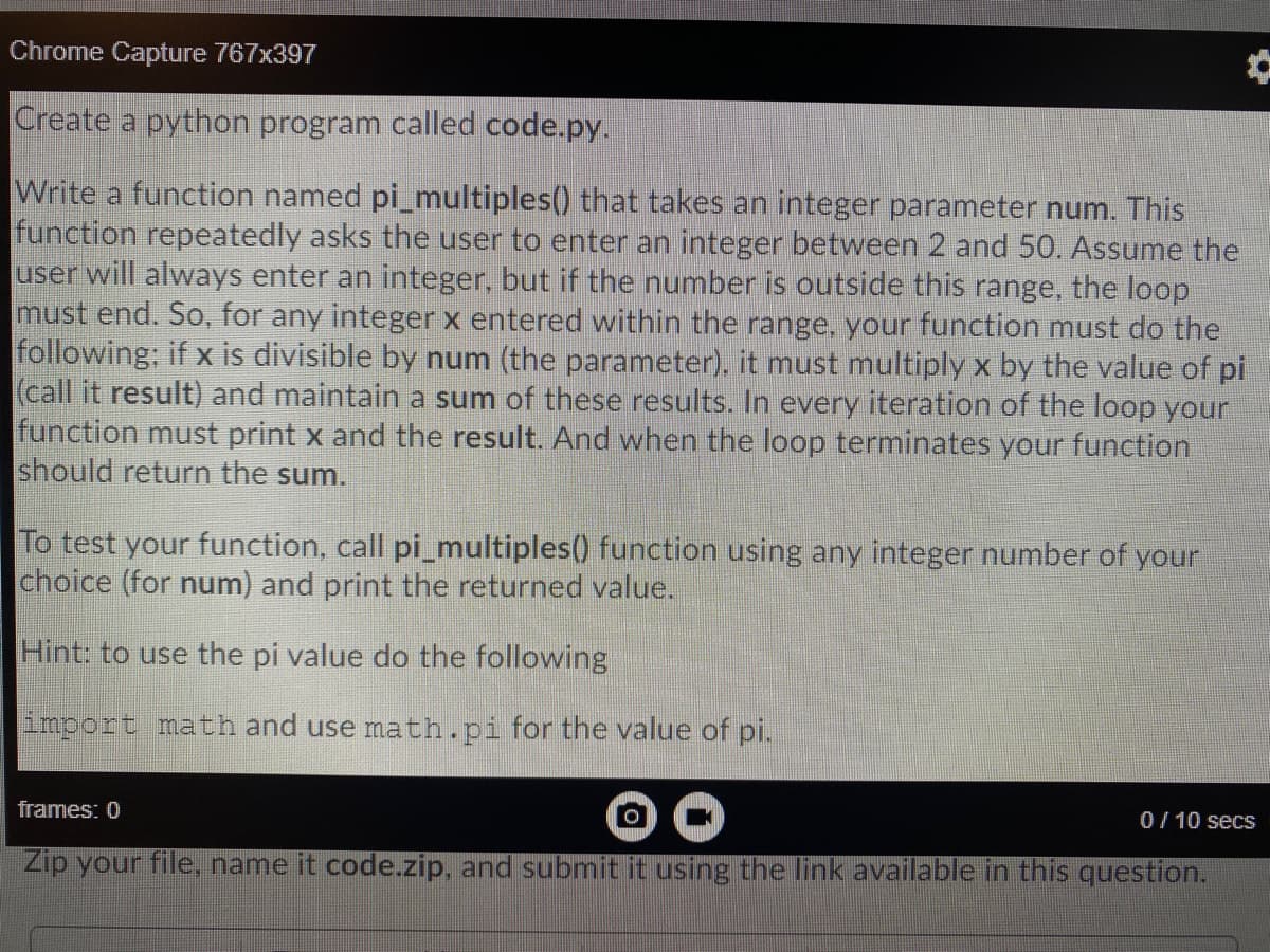 Chrome Capture 767x397
Create a python program called code.py.
Write a function named pi_multiples() that takes an integer parameter num. This
function repeatedly asks the user to enter an integer between 2 and 50. Assume the
user will always enter an integer, but if the number is outside this range, the loop
must end. So, for any integer x entered within the range, your function must do the
following; if x is divisible by num (the parameter), it must multiply x by the value of pi
(call it result) and maintain a sum of these results. In every iteration of the loop your
function must print x and the result. And when the loop terminates your function
should return the sum.
To test your function, call pi_multiples() function using any integer number of your
choice (for num) and print the returned value.
Hint: to use the pi value do the following
import math and use math.pi for the value of pi.
frames: 0
0/ 10 secs
Zip your file, name it code.zip, and submit it using the link available in this question.
