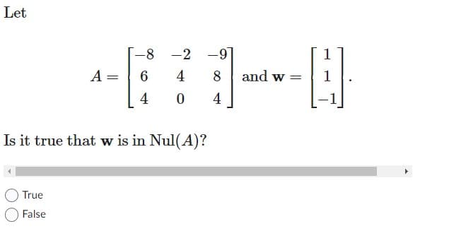 **Null Space of a Matrix**

Given the following matrix \( A \) and vector \( \mathbf{w} \):

\[ A = \begin{bmatrix} -8 & -2 & -9 \\ 6 & 4 & 8 \\ 4 & 0 & 4 \end{bmatrix} \quad \text{and} \quad \mathbf{w} = \begin{bmatrix} 1 \\ 1 \\ -1 \end{bmatrix} \]

Is it true that \( \mathbf{w} \) is in the Null Space of \( A \) (Null(A))?

**Options:**
- True
- False

**Explanation:**
To determine if \( \mathbf{w} \) is in the Null Space of \( A \), we need to verify if the matrix-vector product \( A\mathbf{w} \) results in the zero vector. In other words, we need to check if:

\[ A\mathbf{w} = \mathbf{0} \]

Perform the matrix multiplication \( A\mathbf{w} \) to find out. If the result is the zero vector, then \( \mathbf{w} \) is in the Null Space of \( A \); otherwise, it is not.