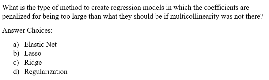 What is the type of method to create regression models in which the coefficients are
penalized for being too large than what they should be if multicollinearity was not there?
Answer Choices:
a) Elastic Net
b) Lasso
c) Ridge
d) Regularization
