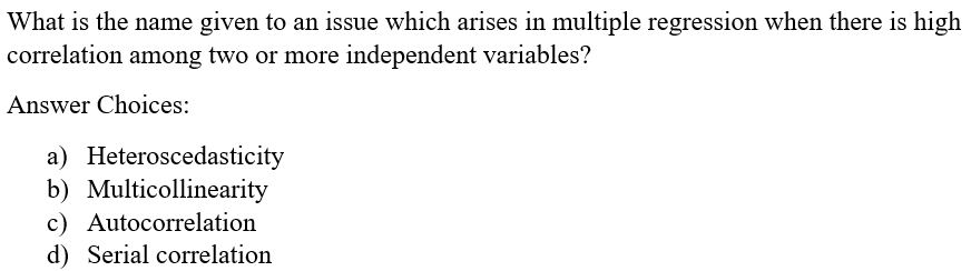 What is the name given to an issue which arises in multiple regression when there is high
correlation among two or more independent variables?
Answer Choices:
a) Heteroscedasticity
b) Multicollinearity
c) Autocorrelation
d) Serial correlation
