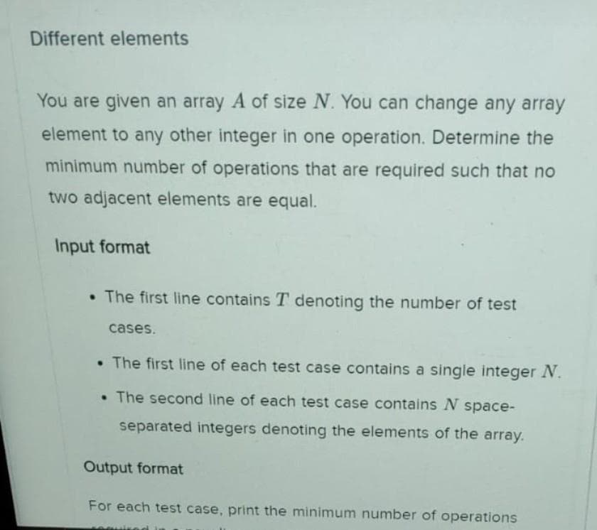 Different elements
You are given an array A of size N. You can change any array
element to any other integer in one operation. Determine the
minimum number of operations that are required such that no
two adjacent elements are equal.
Input format
• The first line contains T denoting the number of test
cases.
• The first line of each test case contains a single integer N.
• The second line of each test case contains N space-
separated integers denoting the elements of the array.
Output format
For each test case, print the minimum number of operations
