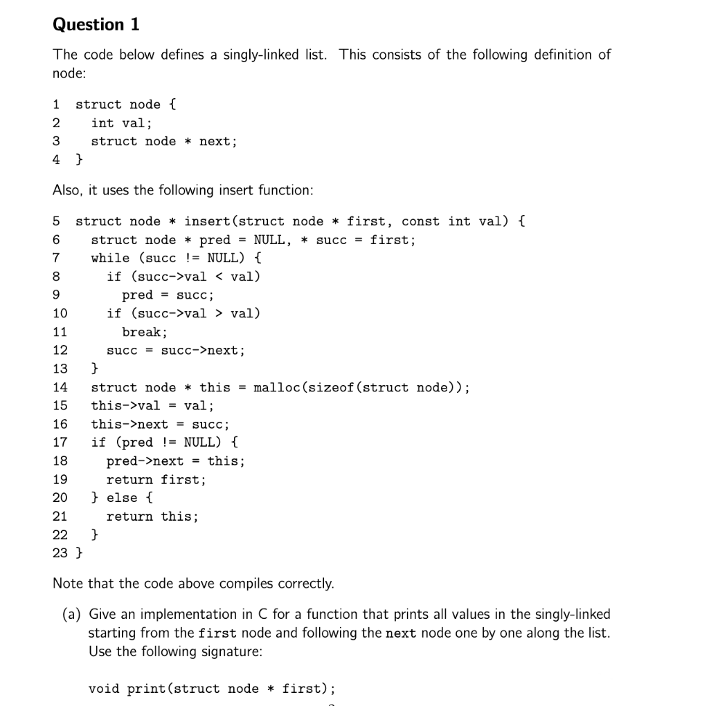 Question 1
The code below defines a singly-linked list. This consists of the following definition of
node:
1
struct node {
int val;
struct node * next;
4 }
Also, it uses the following insert function:
struct node * insert(struct node * first, const int val) {
6
struct node * pred = NULL, *
succ = first;
7
while (succ != NULL) {
8
if (succ->val < val)
pred = succ;
if (succ->val > val)
10
11
break;
12
succ = succ->next;
13
}
struct node * this = malloc(sizeof (struct node));
this->val = val;
14
15
16
this->next = succ;
17
if (pred != NULL) {
pred->next
return first;
} else {
18
this;
%3D
19
20
21
return this;
22
}
23 }
Note that the code above compiles correctly.
(a) Give an implementation in C for a function that prints all values in the singly-linked
starting from the first node and following the next node one by one along the list.
Use the following signature:
void print (struct node * first);
