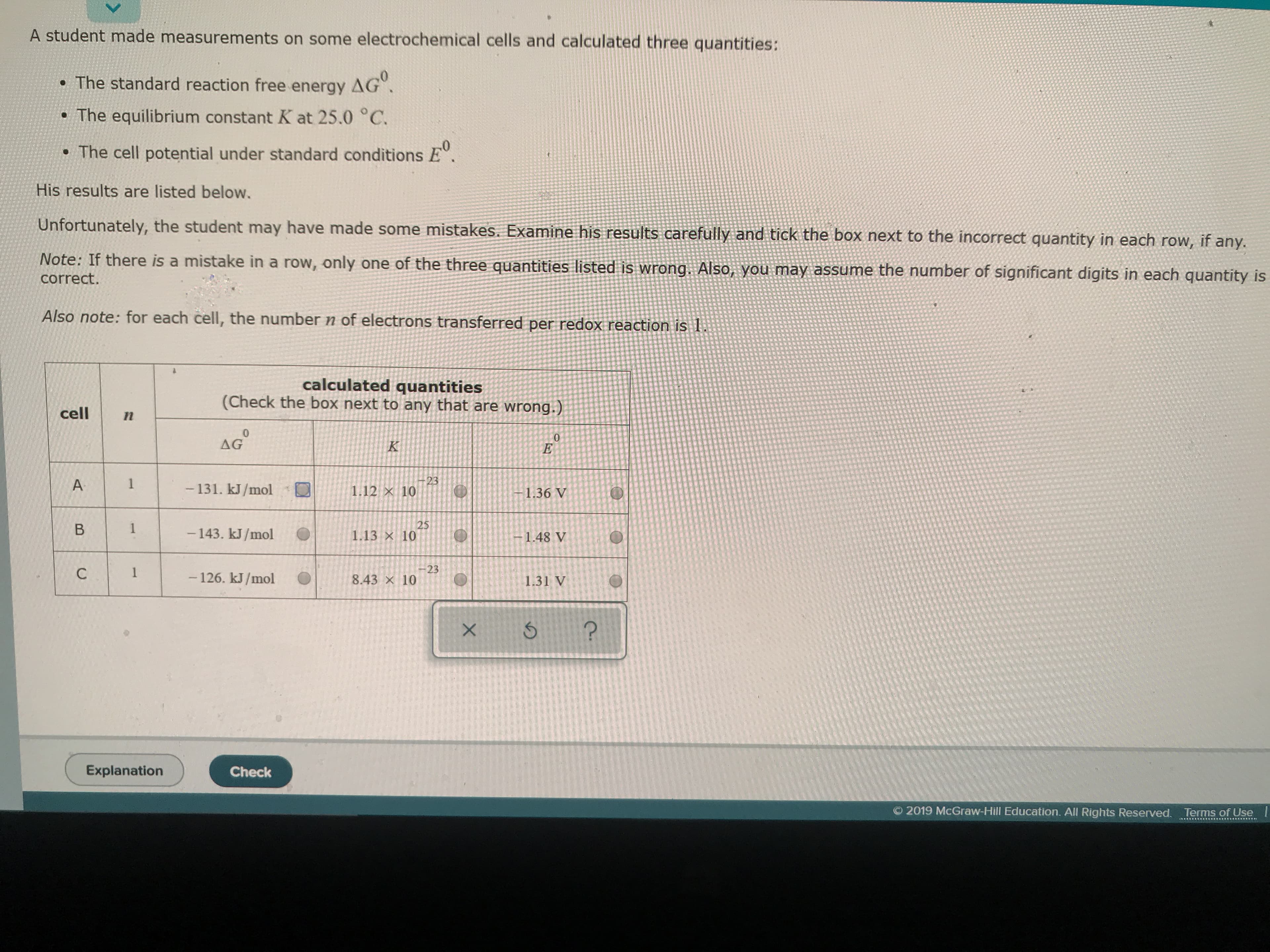 A student made measurements on some electrochemical cells and calculated three quantities:
AG°
. The standard reaction free energy
. The equilibrium constant K at 25.0 °C.
0
. The cell potential under standard conditions E".
His results are listed below.
Unfortunately, the student may have made some mistakes. Examine his results carefully and tick the box next to the incorrect quantity in each
any.
Note: If there is a mistake in a row, only one of the three quantities listed is wrong. Also, you may assume the number of significant digits in each quantity is
row, if
correct.
Also note: for each cell, the number n of electrons transferred per redox reaction is
calculated quantities
(Check the box next to any that are wrong.)
cell
n
0
AG
0
E
K
23
1.12 x 10
1
A
- 131. kJ/mol
1.36 V
25
1.13 x 10
1
B
-143. kJ/mol
-1.48 V
-23
8.43 x 10
1
-126. kJ/mol
1.31 V
?
Explanation
Check
O 2019 McGraw-Hill Education. All Rights Reserved.
Terms of Use
X
