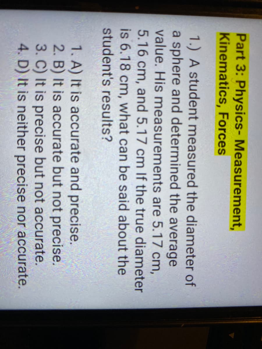 Part 3: Physics- Measurement,
Kinematics, Forces
1.) A student measured the diameter of
a sphere and determined the average
value. His measurements are 5.17 cm,
5.16 cm, and 5.17 cm If the true diameter
is 6.18 cm, what can be said about the
student's results?
1. A) It is accurate and precise.
2. B) It is accurate but not precise.
3. C) It is precise but not accurate.
4. D) It is neither precise nor accurate.
