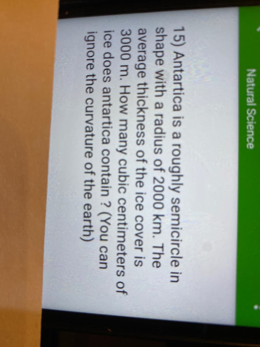 Natural Science
15) Antartica is a roughly semicircle in
shape with a radius of 2000 km. The
average thickness of the ice cover is
3000 m. How many cubic centimeters of
ice does antartica contain ? (You can
ignore the curvature of the earth)
