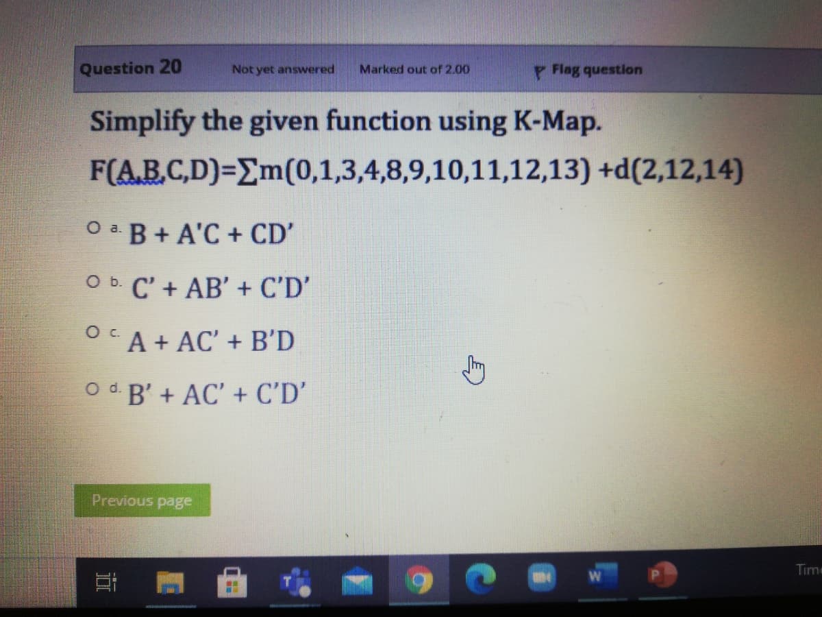 Question 20
Not yet answered
Flag question
Marked out of 2.00
Simplify the given function using K-Map.
F(AB.C,D)=Em(0,1,3,4,8,9,10,11,12,13) +d(2,12,14)
O B+ A'C + CD'
O b. C' + AB' + C'D'
OCA + AC' + B'D
O d B' + AC' + C'D’
Previous page
Time
