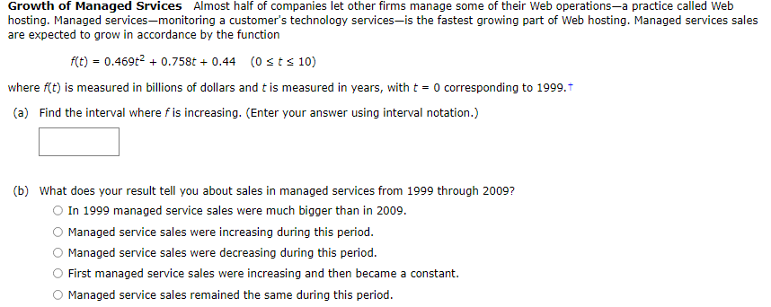 Growth of Managed Srvices Almost half of companies let other firms manage some of their Web operations-a practice called Web
hosting. Managed services-monitoring a customer's technology services-is the fastest growing part of Web hosting. Managed services sales
are expected to grow in accordance by the function
f(t) = 0.469t? + 0.758t + 0.44 (0 st s 10)
where f(t) is measured in billions of dollars and t is measured in years, with t = 0 corresponding to 1999.1
(a) Find the interval where f is increasing. (Enter your answer using interval notation.)
(b) What does your result tell you about sales in managed services from 1999 through 2009?
In 1999 managed service sales were much bigger than in 2009.
Managed service sales were increasing during this period.
O Managed service sales were decreasing during this period.
First managed service sales were increasing and then became a constant.
Managed service sales remained the same during this period.
