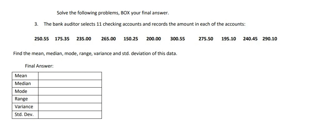 Solve the following problems, BOX your final answer.
3.
The bank auditor selects 11 checking accounts and records the amount in each of the accounts:
250.55
175.35
235.00
265.00
150.25
200.00
300.55
275.50
195.10
240.45 290.10
Find the mean, median, mode, range, variance and std. deviation of this data.
Final Answer:
Мean
Median
Mode
Range
Variance
Std. Dev.
