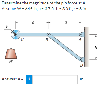 Determine the magnitude of the pin force at A.
Assume W = 645 Ib, a = 3.7 ft, b = 3.0 ft, r = 8 in.
a
- a
r
C
B
A
W
D
Answer:A = i
Ib
