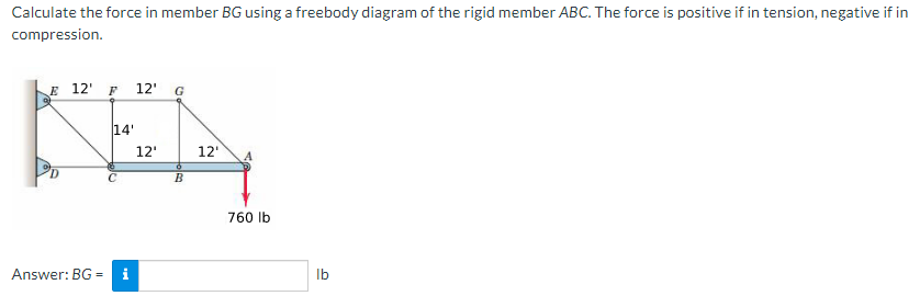 Calculate the force in member BG using a freebody diagram of the rigid member ABC. The force is positive if in tension, negative if in
compression.
KE
E 12' F
12'
G
14'
12'
12'
760 Ib
Answer: BG =
Ib
