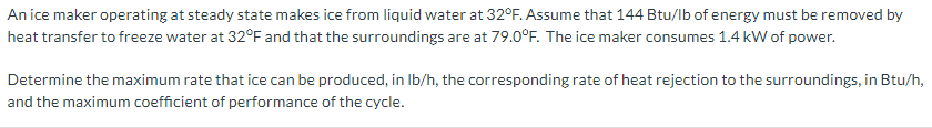 An ice maker operating at steady state makes ice from liquid water at 32°F. Assume that 144 Btu/lb of energy must be removed by
heat transfer to freeze water at 32°F and that the surroundings are at 79.0°F. The ice maker consumes 1.4 kW of power.
Determine the maximum rate that ice can be produced, in Ib/h, the corresponding rate of heat rejection to the surroundings, in Btu/h,
and the maximum coefficient of performance of the cycle.
