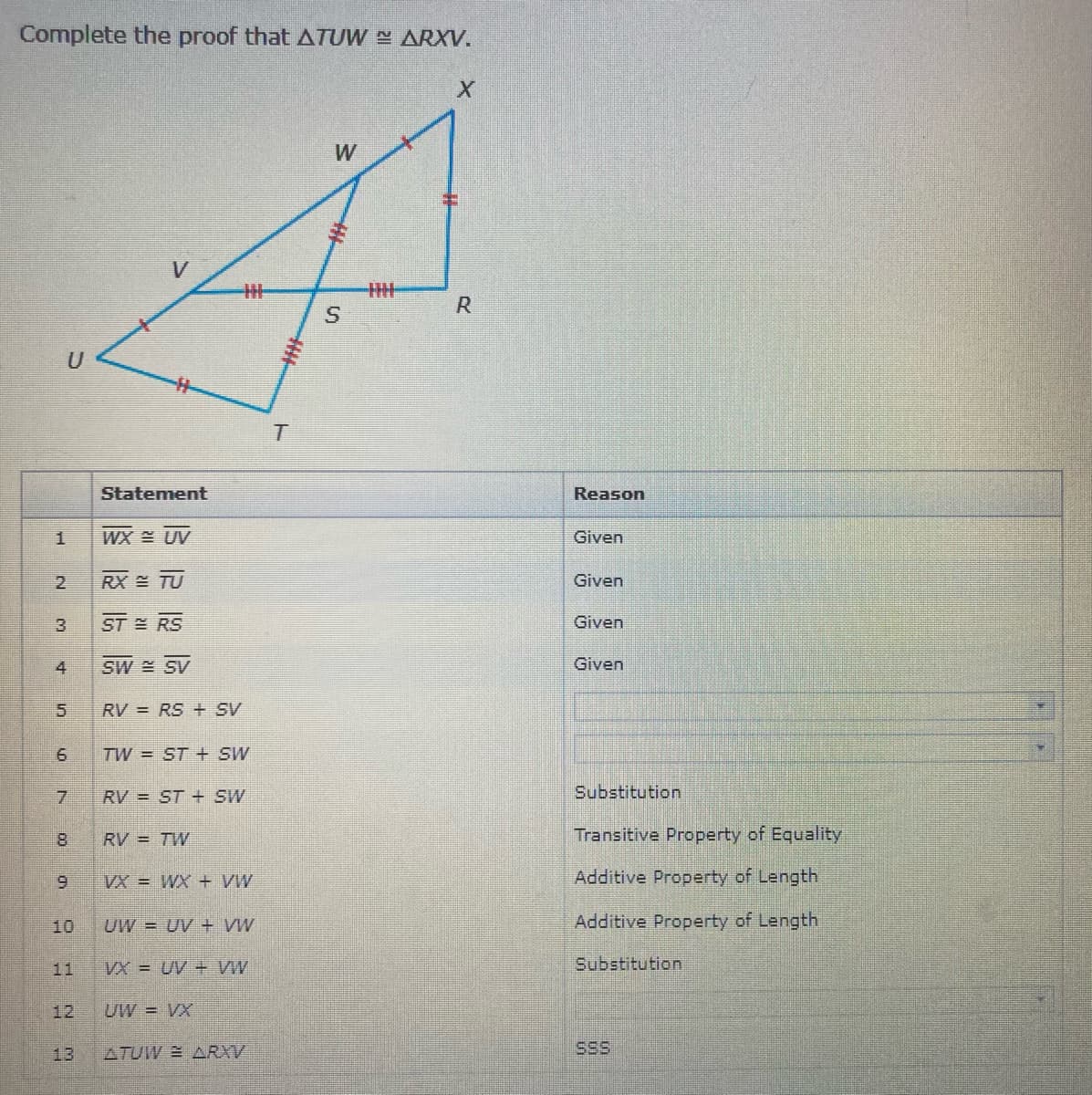 Complete the proof that ATUW ARXV.
W
R
U
Statement
Reason
WX UV
Given
2.
RX TU
Given
ST RS
Given
4
SW SV
Given
5.
RV = RS + SV
TW = ST + SW
7.
RV = ST + SW
Substitution
8.
RV = TW
Transitive Property of Equality
VX = WX + VW
Additive Property of Length
10
UW = UV + VW
Additive Property of Length
11
VX = UV + VW
Substitution
12
UW = VX
13
ATUW ARXV
SSS
