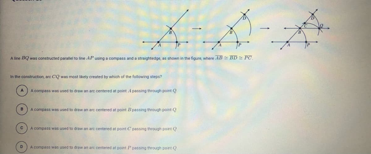 JP
A line BQ was constructed parallel to line AP using a compass and a straightedge, as shown in the figure, where AB = BD= PC
In the construction, arc CQ was most likely created by which of the following steps?
A
A compass was used to draw an arc centered at point A passing through point Q
A compass was used to draw an arc centered at point Bpassing through point Q
A compass was used to draw an arc centered at point C passing through point Q.
A compass was used to draw an arc centered at point P passing through point Q
