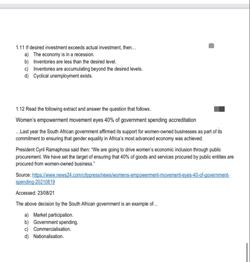 1.11 If desired investment exceeds actual investment, then...
a) The economy is in a recession.
b) Inventories are less than the desired level.
c) Inventories are accumulating beyond the desired levels.
d) Cyclical unemployment exists.
1.12 Read the following extract and answer the question that follows.
Women's empowerment movement eyes 40% of government spending accreditation
.Last year the South African government affirmed its support for women-owned businesses as part of its
commitment to ensuring that gender equality in Africa's most advanced economy was achieved.
President Cyril Ramaphosa said then: "We are going to drive women's economic inclusion through public
procurement. We have set the target of ensuring that 40% of goods and services procured by public entities are
procured from women-owned business."
Source: https://www.news24.com/citypress/news/womens-empowerment-movement-eyes-40-of-government-
spending-20210819
Accessed: 23/08/21
The above decision by the South African govemment is an example of.
a) Market participation.
b) Government spending.
c) Commercialisation.
d) Nationalisation.
