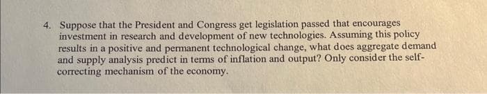 4. Suppose that the President and Congress get legislation passed that encourages
investment in research and development of new technologies. Assuming this policy
results in a positive and permanent technological change, what does aggregate demand
and supply analysis predict in terms of inflation and output? Only consider the self-
correcting mechanism of the economy.