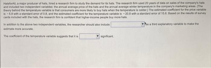 HatsforAll, a major producer of hats, hired a research firm to study the demand for its hats. The research firm used 20 years of data on sales of the company's hats
and included two independent variables: the annual average price of the hats and the annual average winter temperature in the company's marketing areas. (The
theory behind the temperature variable is that consumers are more likely to buy hats when the temperature is colder.) The estimated coefficient for the price variable
is -5.8 with a standard error of 0.8, and the estimated coefficient for the temperature variable is -20.8 with a standard error of 15.6. Based on the results of survey
cards included with the hats, the research firm is confident that higher-income people buy more hats.
In addition to the above two independent variables, the researcher should also include
estimate more accurate.
The coefficient of the temperature variable suggests that it is
significant
is a third explanatory variable to make the