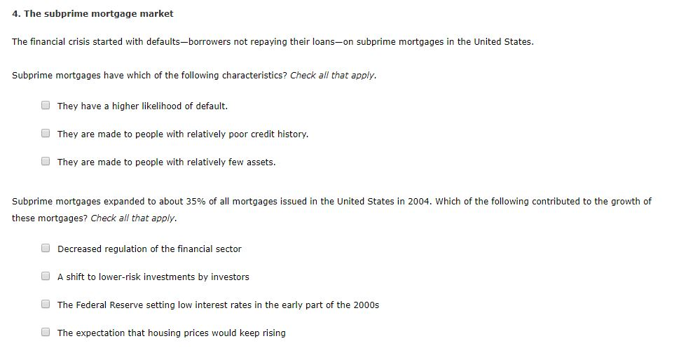 4. The subprime mortgage market
The financial crisis started with defaults-borrowers not repaying their loans-on subprime mortgages in the United States.
Subprime mortgages have which of the following characteristics? Check all that apply.
They have a higher likelihood of default.
They are made to people with relatively poor credit history.
They are made to people with relatively few assets.
Subprime mortgages expanded to about 35% of all mortgages issued in the United States in 2004. Which of the following contributed to the growth of
these mortgages? Check all that apply.
Decreased regulation of the financial sector
A shift to lower-risk investments by investors
The Federal Reserve setting low interest rates in the early part of the 2000s
The expectation that housing prices would keep rising