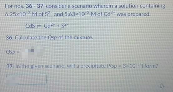 For nos. 36 - 37, consider a scenario wherein a solution containing
6.25x10 3 M of S and 5.63x10 ° M of Cd²" was prepared.
CdS = Cd²+ + S2-
36. Calculate the Osp of the mixture.
Qsp =
37. In the given scenario, will a precipitate (Ksp = 3×10 28) form?
