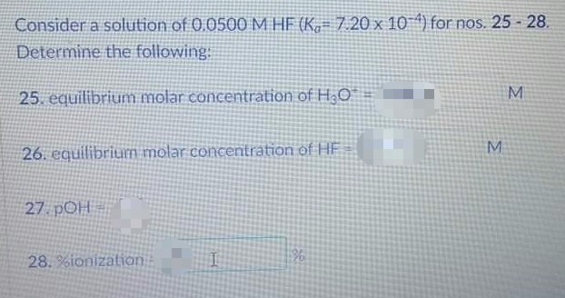 Consider a solution of 0.0500 M HF (K, = 7.20 x 10 *) for nos. 25 - 28.
Determine the following:
M
25. equilibrium molar concentration of H;O
26. equilibriun molar concentration of HE
27 pOH
28.%ionization
