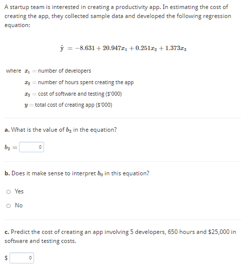 A startup team is interested in creating a productivity app. In estimating the cost of
creating the app, they collected sample data and developed the following regression
equation:
ŷ = -8.631 + 20.94711 +0.251r2 + 1.373z3
where = number of developers
I = number of hours spent creating the app
I3 = cost of software and testing (S'000)
y = total cost of creating app (S'000)
a. What is the value of bz in the equation?
b2
b. Does it make sense to interpret bg in this equation?
o Yes
O No
c. Predict the cost of creating an app involving 5 developers, 650 hours and $25,000 in
software and testing costs.
