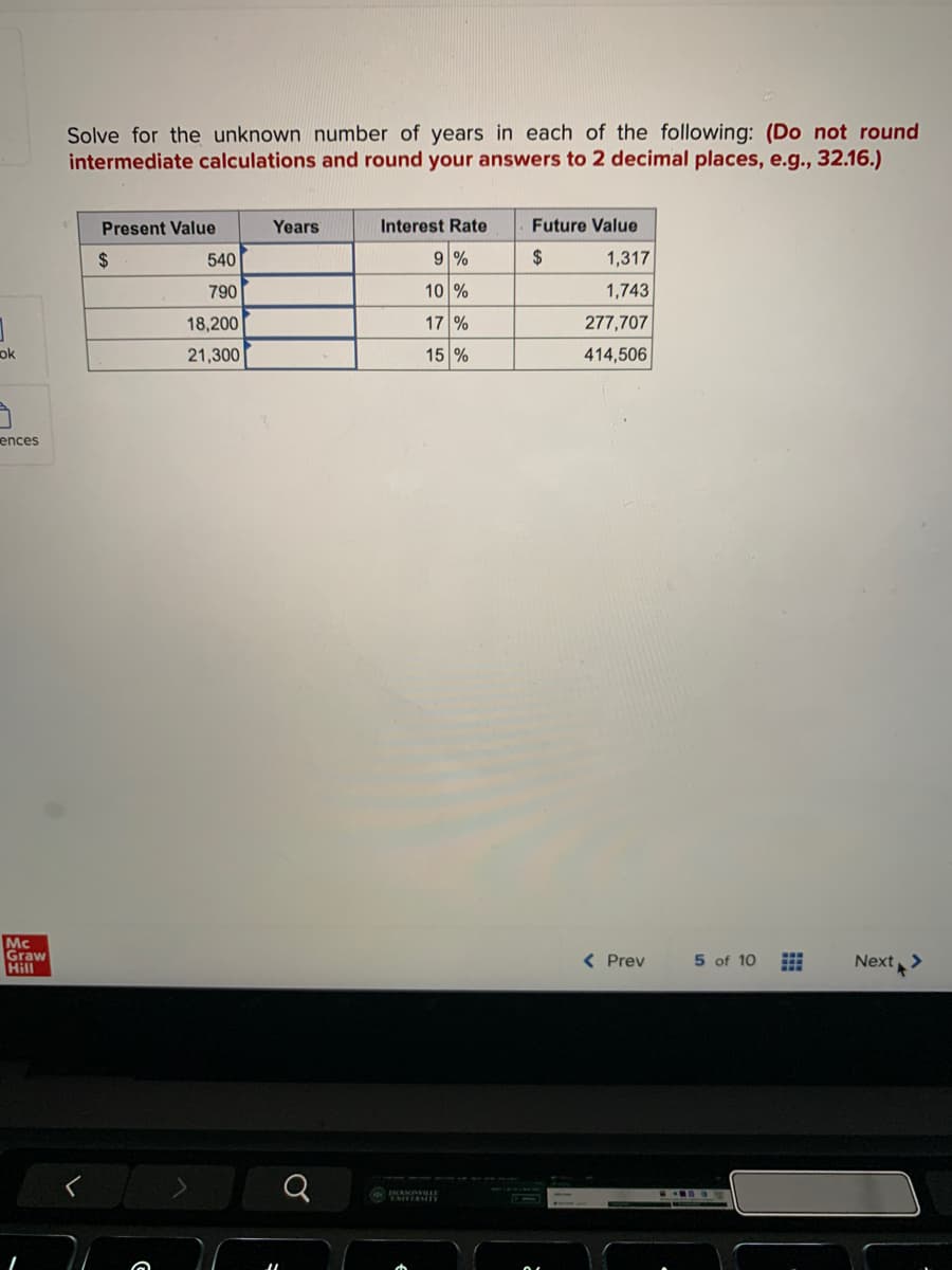 ok
ences
Mc
Graw
Hill
Solve for the unknown number of years in each of the following: (Do not round
intermediate calculations and round your answers to 2 decimal places, e.g., 32.16.)
Present Value
$
540
790
18,200
21,300
Years
♂
Interest Rate
9 %
10%
17%
15 %
Future Value
$
1,317
1,743
277,707
414,506
< Prev
5 of 10
Next >