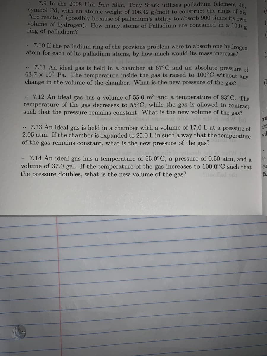7.9 In the 2008 film Iron Man, Tony Stark utilizes palladium (element 46.
symbol Pd, with an atomic weight of 106.42 g/mol) to construct the rings of his
"arc reactor" (possibly because of palladium's ability to absorb 900 times its own
volume of hydrogen). How many atoms of Palladium are contained in a 10.0 g
ring of palladium?
7.10 If the palladium ring of the previous problem were to absorb one hydrogen
atom for each of its palladium atoms, by how much would its mass increase?
elARt l bo
.. 7.11 An ideal gas is held in a chamber at 67°C and an absolute pressure of
63.7 x 10' Pa. The temperature inside the gas is raised to 100°C without any
change in the volume of the chamber. What is the new pressure of the gas?
. 7.12 An ideal gas has a volume of 55.0 m3 and a temperature of 83°C. The
temperature of the gas decreases to 55°C, while the gas is allowed to contract.
such that the pressure remains constant. What is the new volume of the gas?
tru
des
7.13 An ideal gas is held in a chamber with a volume of 17.0L at a pressure of
2.05 atm. If the chamber is expanded to 25.0 L in such a way that the temperature
of the gas remains constant, what is the new pressure of the gas?
wiL
7.14 An ideal gas has a temperature of 55.0°C, a pressure of 0.50 atm, and a
volume of 37.0 gal. If the temperature of the gas increases to 100.0°C such that
Snoollad oda
to
car
the pressure doubles, what is the new volume of the gas?
45
