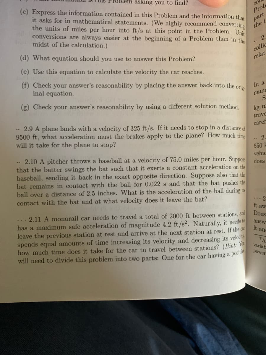 blem asking you to find?
(c) Express the information contained in this Problem and the information that
it asks for in mathematical statements. (We highly recommend converting
the units of miles per hour into ft/s at this point in the Problem. Unit
conversions are always easier at the beginning of a Problem than in the
midst of the calculation.)
col
Prob
part
the i
2.
collic
relate
(d) What equation should you use to answer this Problem?
(e) Use this equation to calculate the velocity the car reaches.
(f) Check your answer's reasonability by placing the answer back into the orje.
inal equation.
In a
name
(g) Check your answer's reasonability by using a different solution method.
kg m
.. 2.9 A plane lands with a velocity of 325 ft/s. If it needs to stop in a distance of
9500 ft, what acceleration must the brakes apply to the plane? How much time
will it take for the plane to stop?
trave
caref
2.
550 -
2.10 A pitcher throws a baseball at a velocity of 75.0 miles per hour. Suppose
that the batter swings the bat such that it exerts a constant acceleration on the
baseball, sending it back in the exact opposite direction. Suppose also that the
bat remains in contact with the ball for 0.022s and that the bat pushes the
ball over a distance of 2.5 inches. What is the acceleration of the ball during its
contact with the bat and at what velocity does it leave the bat?
vehic
does
... 2
ft aw
... 2.11 A monorail car needs to travel a total of 2000 ft between stations, and
has a maximum safe acceleration of magnitude 4.2 ft/s2. Naturally, it needs to
leave the previous station at rest and arrive at the next station at rest. If the car
spends equal amounts of time increasing its velocity and decreasing its velocit.
how much time does it take for the car to travel between stations? (Hint: 10
will need to divide this problem into two parts: One for the car having a posia
Does
answ
ft and
7A
variab
power
