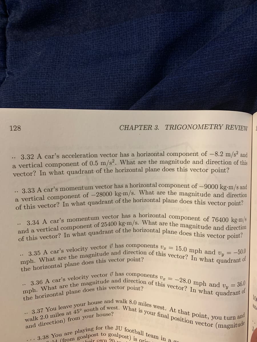 and a vertical component of 25400 kg•m/s. What are the magnitude and direction
.. 3.35 A car's velocity vector ī has components vz = 15.0 mph and Vy = -50.0
3.34 A car's momentum vector has a horizontal component of 76400 kg-m/s
of this vector? In what quadrant of the horizontal plane does this vector point?
... 3.38 You are playing for the JU football team in a To
.. 3.37 You leave your house and walk 8.0 miles west. At that point, you turn :
mph. What are the magnitude and direction of this vector? In what quadrant of
walk 2.0 miles at 45° south of west. What is your final position vector
mph. What are the magnitude and direction of this vector? In what quadrant (
.* 3.36 A car's velocity vector ū has components Væ = -28.0 mph and vy
128
CHAPTER 3. TRIGONOMETRY REVIEW
3.32 A car's acceleration vector has a horizontal component of –8.2 m/s² and
a vertical component of 0.5 m/s². What are the magnitude and direction of this
vector? In what quadrant of the horizontal plane does this vector point?
.. 3.33 A car's momentum vector has a horizontal component of –9000 kg.m/s and
a vertical component of -28000 kg-m/s. What are the magnitude and direction
of this vector? In what quadrant of the horizontal plane does this veten neiet
..
the horizontal plane does this vector point?
36.0
; of
10
and direction) from your house?
and
(magnitude
Culd (from goalpost to
Iheir own 20.
goalpost) is griou
