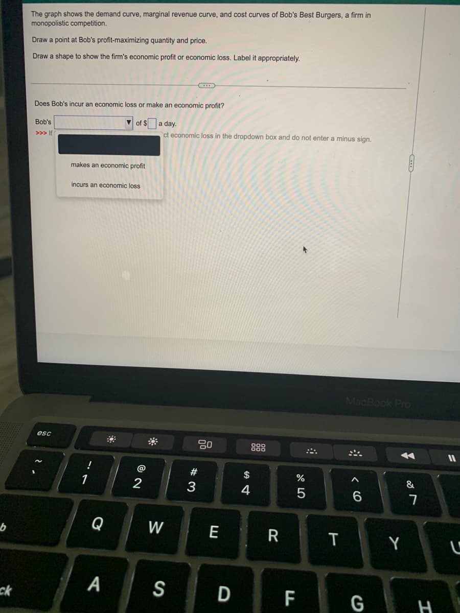 The graph shows the demand curve, marginal revenue curve, and cost curves of Bob's Best Burgers, a firm in
monopolistic competition.
Draw a point at Bob's profit-maximizing quantity and price.
Draw a shape to show the firm's economic profit or economic loss. Label it appropriately.
Does Bob's incur an economic loss or make an economic profit?
V of $
a day.
Bob's
ct economic loss in the dropdown box and do not enter a minus sign.
>>> If
makes an economic profit
incurs an economic loss
MacBook Pro
esc
80
888
!
@
#3
$
%
&
1
3
4
Q
W
E
T
Y
ck
A
S
D
F
G H
