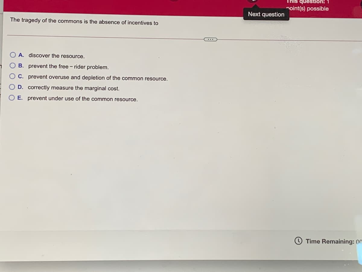 This question: 1
noint(s) possible
Next question
The tragedy of the commons is the absence of incentives to
A. discover the resource.
B. prevent the free – rider problem.
O C. prevent overuse and depletion of the common resource.
O D. correctly measure the marginal cost.
E. prevent under use of the common resource.
Time Remaining: 00
O O O C
