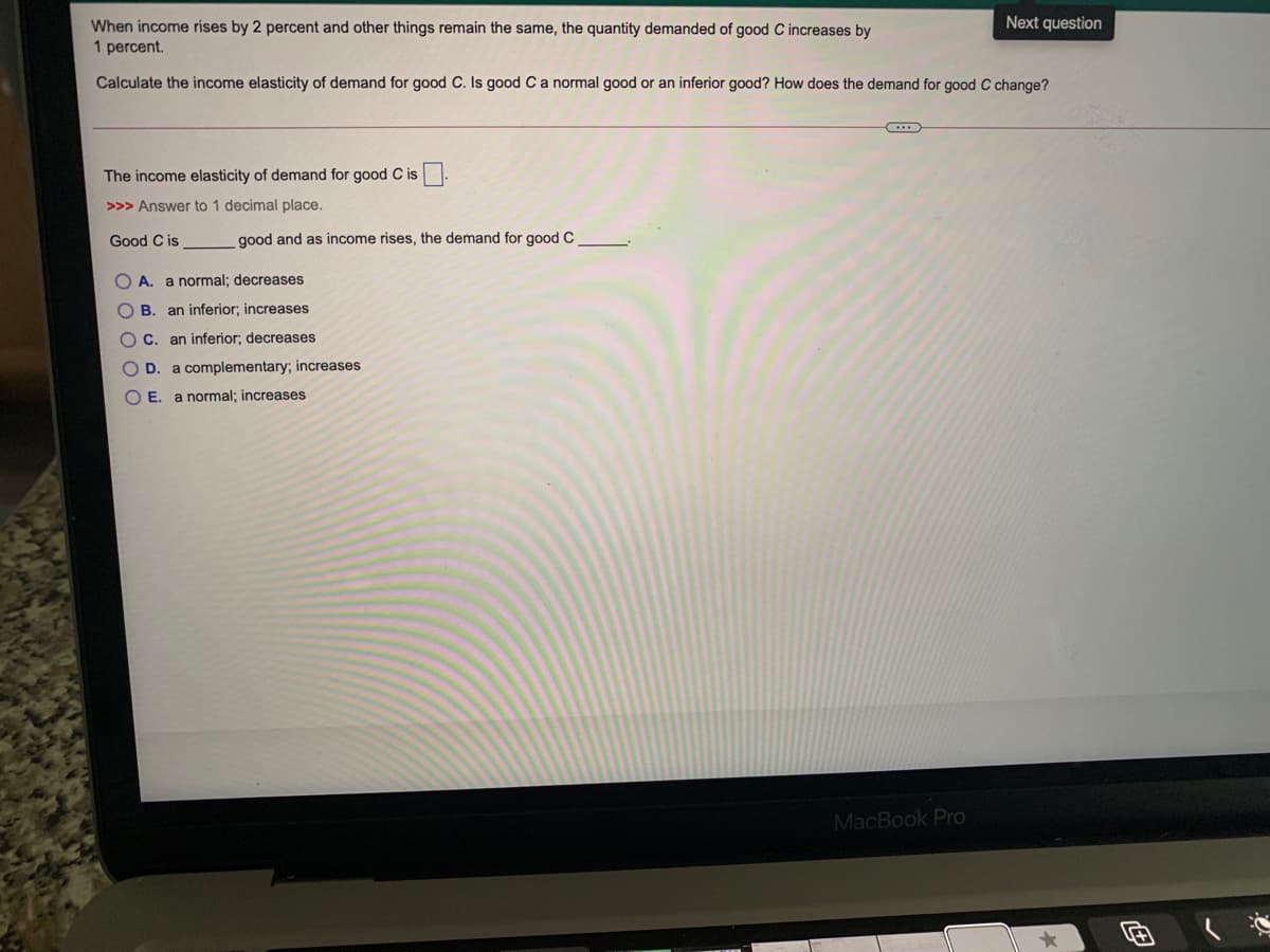 Next question
When income rises by 2 percent and other things remain the same, the quantity demanded of good C increases by
1 percent.
Calculate the income elasticity of demand for good C. Is good Ca normal good or an inferior good? How does the demand for good C change?
The income elasticity of demand for good C is-
>>> Answer to 1 decimal place.
Good C is
good and as income rises, the demand for good C
O A. a normal; decreases
O B. an inferior; increases
C. an inferior; decreases
D.
a complementary; increases
O E. a normal; increases
MacBook Pro
