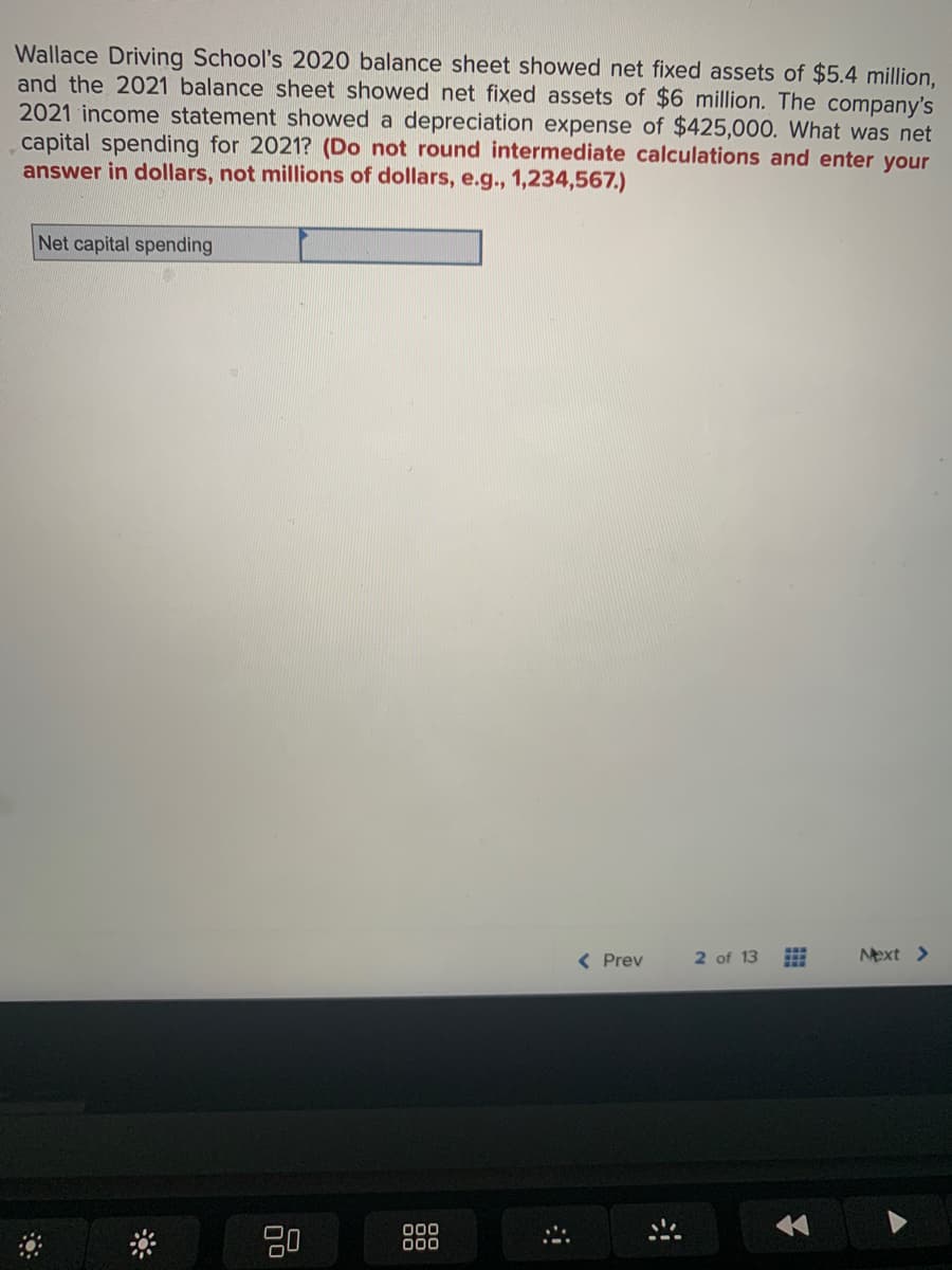 Wallace Driving School's 2020 balance sheet showed net fixed assets of $5.4 million,
and the 2021 balance sheet showed net fixed assets of $6 million. The company's
2021 income statement showed a depreciation expense of $425,000. What was net
capital spending for 2021? (Do not round intermediate calculations and enter your
answer in dollars, not millions of dollars, e.g., 1,234,567.)
Net capital spending
20
000
000
< Prev
2 of 13 #
Next >
