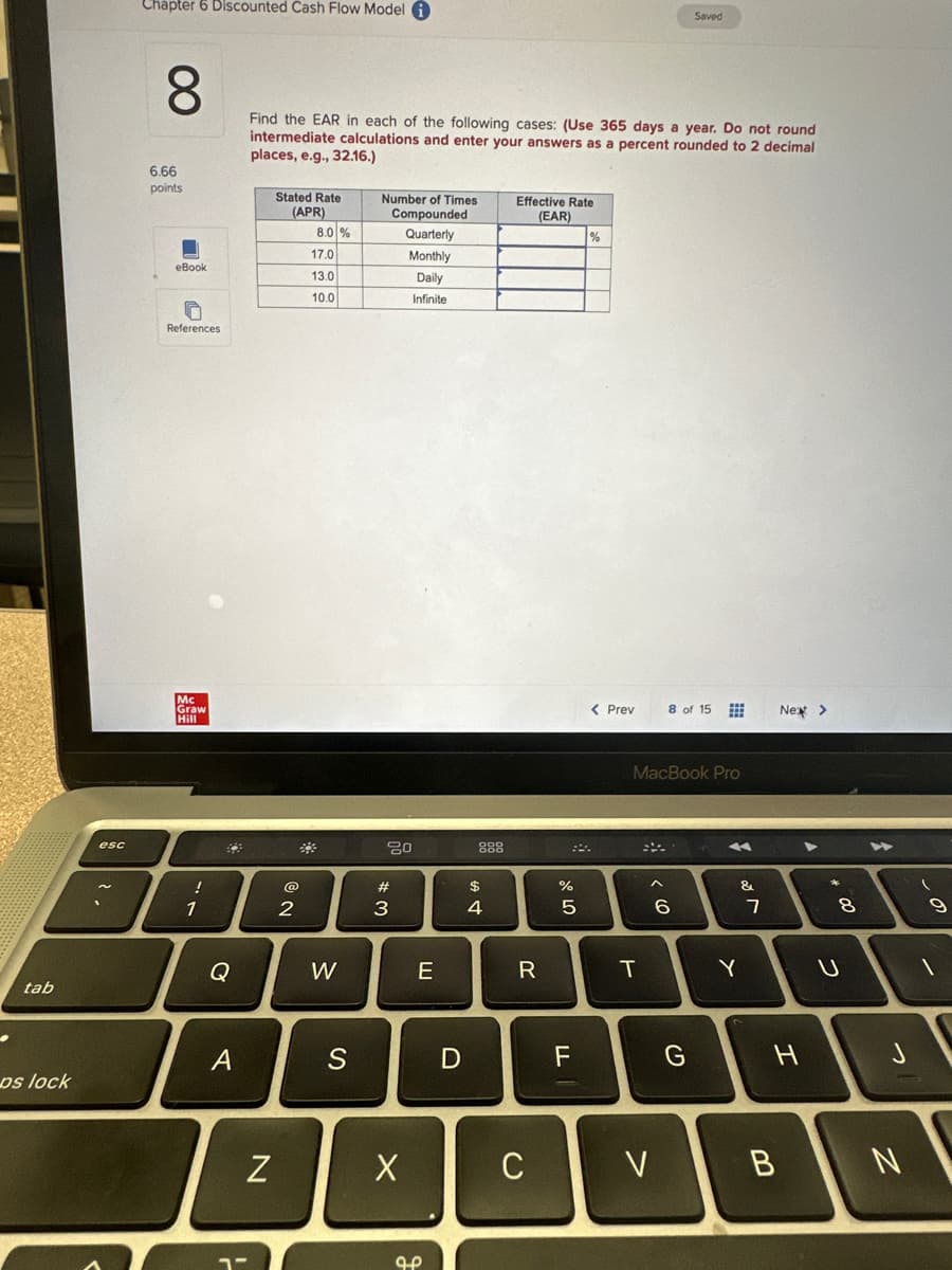 .
tab
ps lock
esc
Chapter 6 Discounted Cash Flow Model
8
6.66
points
eBook
References
Mc
Graw
Hill
!
1
82
Q
A
Find the EAR in each of the following cases: (Use 365 days a year. Do not round
intermediate calculations and enter your answers as a percent rounded to 2 decimal
places, e.g., 32.16.)
N
Stated Rate
(APR)
2
8.0 %
17.0
13.0
10.0
W
S
Number of Times
Compounded
Quarterly
Monthly
Daily
Infinite
20
#3
X
E
مو
D
$
4
Effective Rate
(EAR)
R
C
678⁰0
%
5
F
%
< Prev
T
<CO
MacBook Pro
V
Saved
8 of 15
6
G
***
&
Y
7
Next >
H
B
+00
8
8
U
J
N
9
1