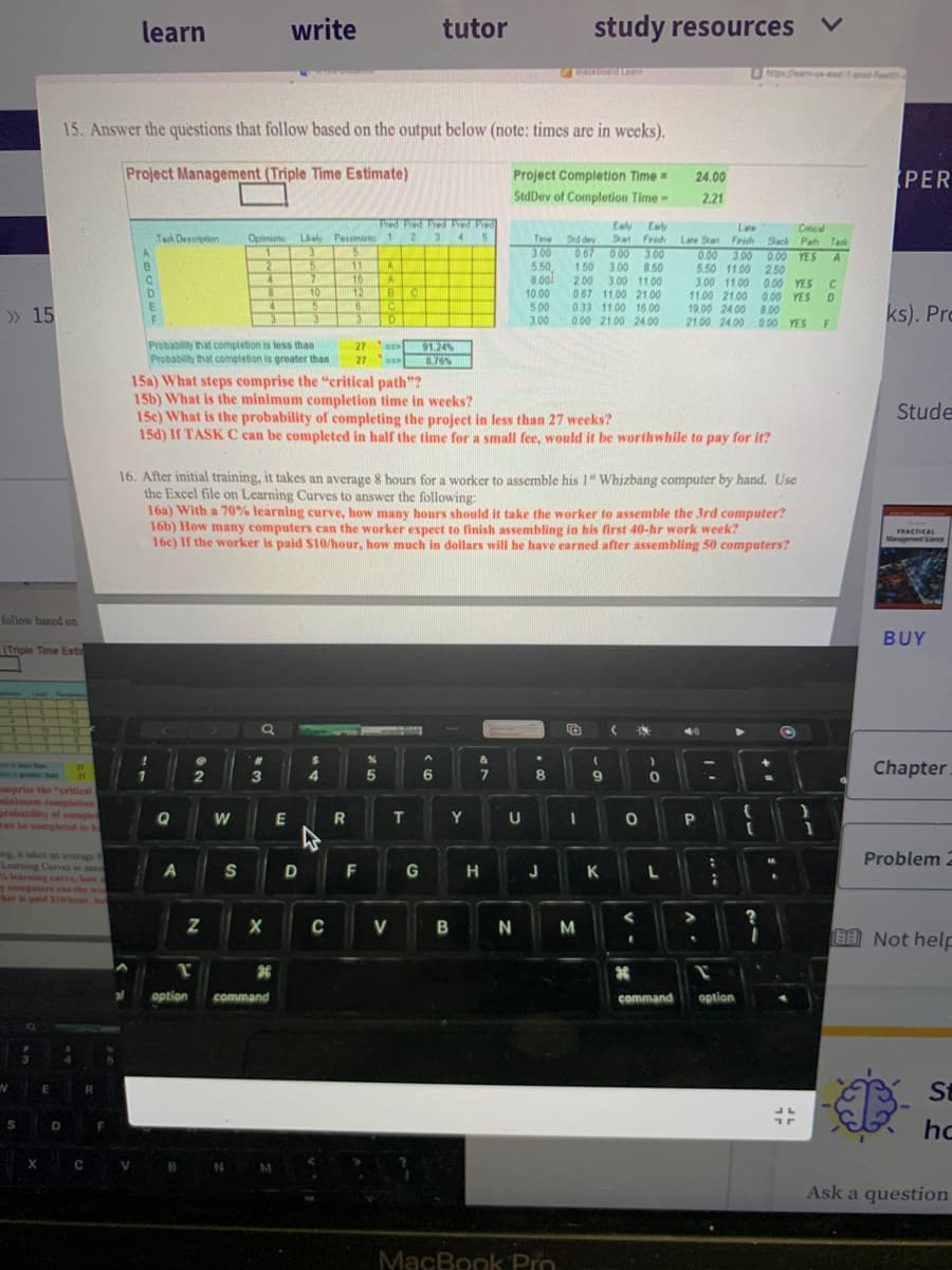 » 15
follow based on
(Triple Time Esti
amprise the "critical
minimum completion
probability of complet
can be completed in h
W
Learning Curves to ano
% learning curve, bawa
y computers can the wor
ker is paid S10/hour, bo
S
X
E
27
D
15. Answer the questions that follow based on the output below (note: times are in weeks).
Project Management (Triple Time Estimate)
R
C
F
learn
A
V
Task Description
F
Q
A
Probability that completion is less than
Probability that completion is greater than
NO
r
option
Oprimisto Likely Pessimis
1
3
5
2
2
Z
4
8
W
4
S
3
3
write
15a) What steps comprise the "critical path"?
15b) What is the minimum completion time in weeks?
X
Q
5
7
10
5
*
3
command
E
D
11
16
12
6
3
$
27
27
4
R
15c) What is the probability of completing the project in less than 27 weeks?
15d) If TASK C can be completed in half the time for a small fee, would it be worthwhile to pay for it?
Pied Pied Pied Pred Pred
1 2 3 45
16. After initial training, it takes an average 8 hours for a worker to assemble his 1" Whizbang computer by hand. Use
the Excel file on Learning Curves to answer the following:
A
A
BC
C
16a) With a 70% learning curve, how many hours should it take the worker to assemble the 3rd computer?
16b) How many computers can the worker expect to finish assembling in his first 40-hr work week?
16c) If the worker is paid $10/hour, how much in dollars will he have earned after assembling 50 computers?
F
0
%
5
tutor
CV
91.24%
8.76%
T
G
^
6
Y
&
7
H
Project Completion Time=
StdDev of Completion Time -
3.00
5.50
8.00
10.00
5.00
3.00
U
BN
BICKORTO Learn
Time Sed dey
067 0.00 3.00
1.50 3.00 8.50
2.00 3.00 11.00
067 11.00 21.00
033 11.00 16.00
0.00 21.00 24.00
study resources
.
8
J
MacBook Pro
12
I
Early Early
Start Finish
M
(
K
(
<
24.00
2.21
S
*
)
0
Late Start
Late
Finish
0.00 3.00
5.50 11.00 2.50
L
O P
3.00 11.00 0.00 YES C
11.00 21.00 0.00 YES D
19.00 24.00 8.00
21.00 24.00 0.00 YES
40
.
7
:
ps learn-us-ead-1-prod-fea
Critical
Slack Pach Task
1
command option
▶
0.00 YES A
{
?
O
17
}
1
F
PER
ks). Pro
Stude
PRACTICAL
Management Science
BUY
Chapter
Problem 2
Not help
D
St
hc
Ask a question