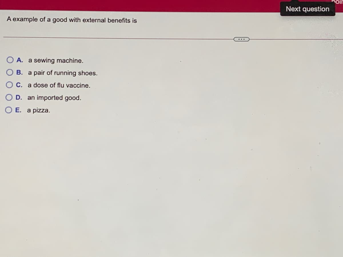 Next question
A example of a good with external benefits is
A. a sewing machine.
B. a pair of running shoes.
C. a dose of flu vaccine.
D. an imported good.
E. a pizza.
