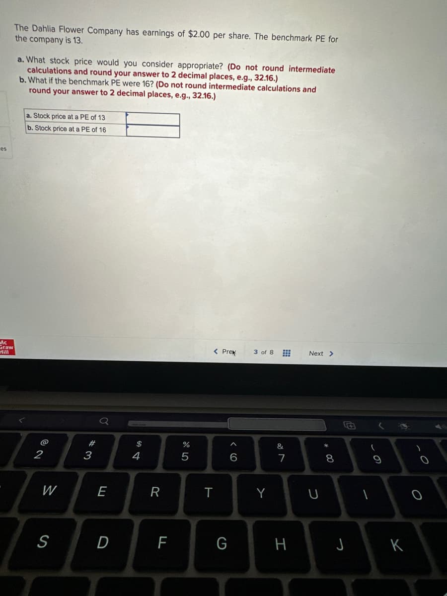 es
Mc
Graw
The Dahlia Flower Company has earnings of $2.00 per share. The benchmark PE for
the company is 13.
a. What stock price would you consider appropriate? (Do not round intermediate
calculations and round your answer to 2 decimal places, e.g., 32.16.)
b. What if the benchmark PE were 16? (Do not round intermediate calculations and
round your answer to 2 decimal places, e.g., 32.16.)
a. Stock price at a PE of 13
b. Stock price at a PE of 16
2
W
S
#
3
E
D
S4
R
F
%
5
< Prek
T
G
^
(0)
6
3 of 8
Y
&
7
H
Next >
U
* 00
8
J
(
1
9
K