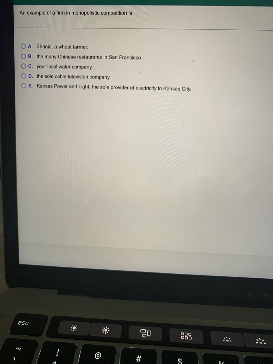 An example of a firm in monopolistic competition is
O A. Shaniq, a wheat farmer.
O B. the many Chinese restaurants in San Francisco.
OC. your local water company.
O D. the sole cable television company.
OE. Kansas Power and Light, the sole provider of electricity in Kansas City.
MacBo
esc
80
000
00
@
$
林
