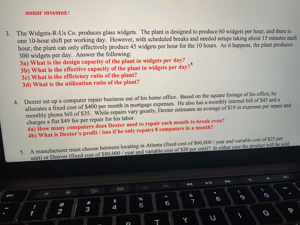 dollar invested?
3. The Widgets-R-Us Co. produces glass widgets. The plant is designed to produce 60 widgets per hour, and there is
one 10-hour shift per working day. However, with scheduled breaks and needed setups taking about 15 minutes each
hour, the plant can only effectively produce 45 widgets per hour for the 10 hours. As it happens, the plant produces
300 widgets per day. Answer the following:
3a) What is the design capacity of the plant in widgets per day?
3b) What is the effective capacity of the plant in widgets per day?
3c) What is the efficiency ratio of the plant?
3d) What is the utilization ratio of the plant?
4. Dexter set up a computer repair business out of his home office. Based on the square footage of his office, he
allocates a fixed cost of $400 per month in mortgage expenses. He also has a monthly internet bill of $45 and a
monthly phone bill of $35. While repairs vary greatly, Dexter estimates an average of $19 in expenses per repair and
charges a flat $49 fee per repair for his labor.
esc
4a) How many computers does Dexter need to repair each month to break even?
4b) What is Dexter's profit / loss if he only repairs 8 computers in a month?
5. A manufacturer must choose between locating in Atlanta (fixed cost of $60,000/ year and variable cost of $25 per
unit) or Denver (fixed cost of $80,000/year and variable cost of $20 per unit)? In either case the product will be sold
!
1
@
2
*3
20
#
$
4
dº 5
%
T
6
&
7
▶11
8
00
1
►