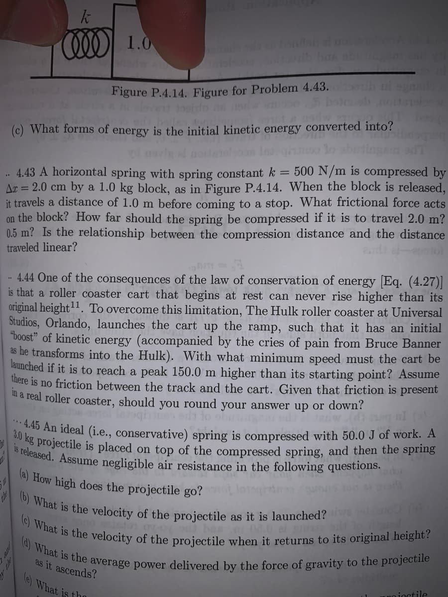 .. 4.45 An ideal (i.e., conservative) spring is compressed with 50.0 J of work. A
is released. Assume negligible air resistance in the following questions.
(c) What is the velocity of the projectile when it returns to its original height?
(a) What is the average power delivered by the force of gravity to the projectile
(b) What is the velocity of the projectile as it is launched?
3.0 kg projectile is placed on top of the compressed spring, and then the spring
COO 1.0
Figure P.4.14. Figure for Problem 4.43.
ove jooido
hallen ton
(c) What forms of energy is the initial kinetic energy converted into?
ot a nod
. 4.43 A horizontal spring with spring constant k = 500 N/m is compressed by
Aa = 2.0 cm by a 1.0 kg block, as in Figure P.4.14. When the block is released,
it travels a distance of 1.0 m before coming to a stop. What frictional force acts
on the block? How far should the spring be compressed if it is to travel 2.0 m?
0.5 m? Is the relationship between the compression distance and the distance
traveled linear?
4.44 One of the consequences of the law of conservation of energy Eq. (4.27)|
is that a roller coaster cart that begins at rest can never rise higher than its
original height'. To overcome this limitation, The Hulk roller coaster at Universal
Studios, Orlando, launches the cart up the ramp, such that it has an initial
"boost" of kinetic energy (accompanied by the cries of pain from Bruce Banner
as he transforms into the Hulk). With what minimum speed must the cart be
launched if it is to reach a peak 150.0 m higher than its starting point? Assume
there is no friction between the track and the cart. Given that friction is present
ua real roller coaster, should you round your answer up or down?
la) How high does the projectile go?
as it ascends?
e) What is tho
uo joctile
