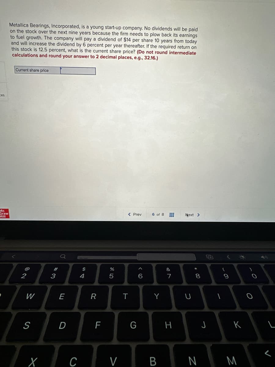 ces
Mc
Graw
Metallica Bearings, Incorporated, is a young start-up company. No dividends will be paid
on the stock over the next nine years because the firm needs to plow back its earnings
to fuel growth. The company will pay a dividend of $14 per share 10 years from today
and will increase the dividend by 6 percent per year thereafter. If the required return on
this stock is 12.5 percent, what is the current share price? (Do not round intermediate
calculations and round your answer to 2 decimal places, e.g., 32.16.)
Current share price
@
2
W
S
X
#
3
E
D
C
$
4
R
LL
%
5
V
< Prev
T
G
^
6
6 of 8 #
Y
&
7
H
Next >
U
* 00
8
B N
J
L
(
9
K
M
O
L
V