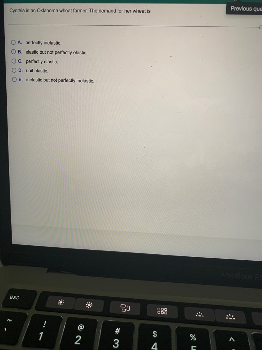 Previous que
Cynthia is an Oklahoma wheat farmer. The demand for her wheat is
OA. perfectly inelastic.
B. elastic but not perfectly elastic.
C. perfectly elastic.
D. unit elastic.
E. inelastic but not perfectly inelastic.
MacBook Pr
esc
20
00
000
1
2
4
# 3
