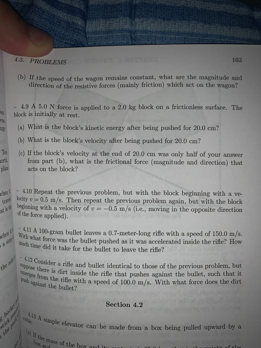 4.12 Consider a rifle and bullet identical to those of the previous problem, but
suppose there is dirt inside the rifle that pushes against the bullet, such that it
emerges from the rifle with a speed of 100.0 m/s. With what force does the dirt
4.13 A simple elevator can be made from a box being pulled upward by a
(a) If the mass of the box and ito
4.5. PROBLEMS
163
(b) If the speed of the wagon remains constant, what are the magnitude and
direction of the resistive forces (mainly friction) which act on the wagon?
4.9 A 5.0 N force is applied to a 2.0 kg block on a frictionless surface. The
block is initially at rest.
vas
en
nge
What is the block's kinetic energy after being pushed for 20.0 cm?
What is the block's velocity after being pushed for 20.0 cm?
morth.
plan:
Ten
(c) If the block's velocity at the end of 20.0 cm was only half of your answer
from part (b), what is the frictional force (magnitude and direction) that
acts on the block?
when
4.10 Repeat the previous problem, but with the block beginning with a ve-
traves
locity v = 0.5 m/s. Then repeat the previous problem again, but with the block
at is the
beginning with a velocity of v = -0.5 m/s (i.e., moving in the opposite direction
of the force applied).
when its
with what force was the bullet pushed as it was accelerated inside the rifle? How
411 A 100-gram bullet leaves a 0.7-meter-long rifle with a speed of 150.0 m/s.
a stop
nuch time did it take for the bullet to leave the rifle?
the mitt
push against the bullet?
Section 4.2
cable.
box and
lu woight of the
hockey
stick rem
the puck
