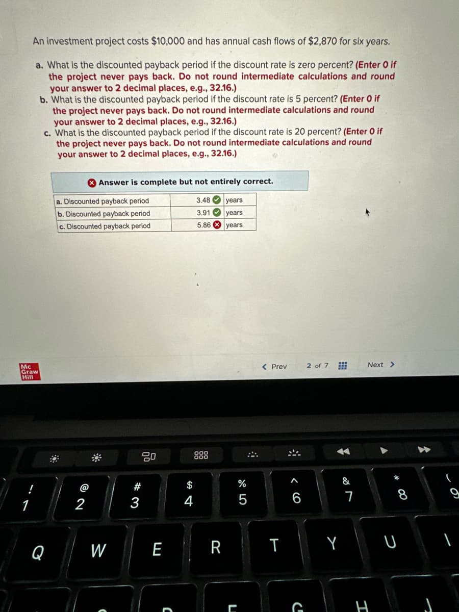 An investment project costs $10,000 and has annual cash flows of $2,870 for six years.
a. What is the discounted payback period if the discount rate is zero percent? (Enter 0 if
the project never pays back. Do not round intermediate calculations and round
your answer to 2 decimal places, e.g., 32.16.)
b. What is the discounted payback period if the discount rate is 5 percent? (Enter O if
the project never pays back. Do not round intermediate calculations and round
your answer to 2 decimal places, e.g., 32.16.)
c. What is the discounted payback period if the discount rate is 20 percent? (Enter 0 if
the project never pays back. Do not round intermediate calculations and round
your answer to 2 decimal places, e.g., 32.16.)
Mc
Graw
Hill
Q
a. Discounted payback period
b. Discounted payback period
c. Discounted payback period
@
Answer is complete but not entirely correct.
2
W
80
#
E
C
$
4
3.48 years
3.91
5.86
R
years
years
L
%
< Prev
T
#
A
G
2 of 7
&
7
Next >
00
U