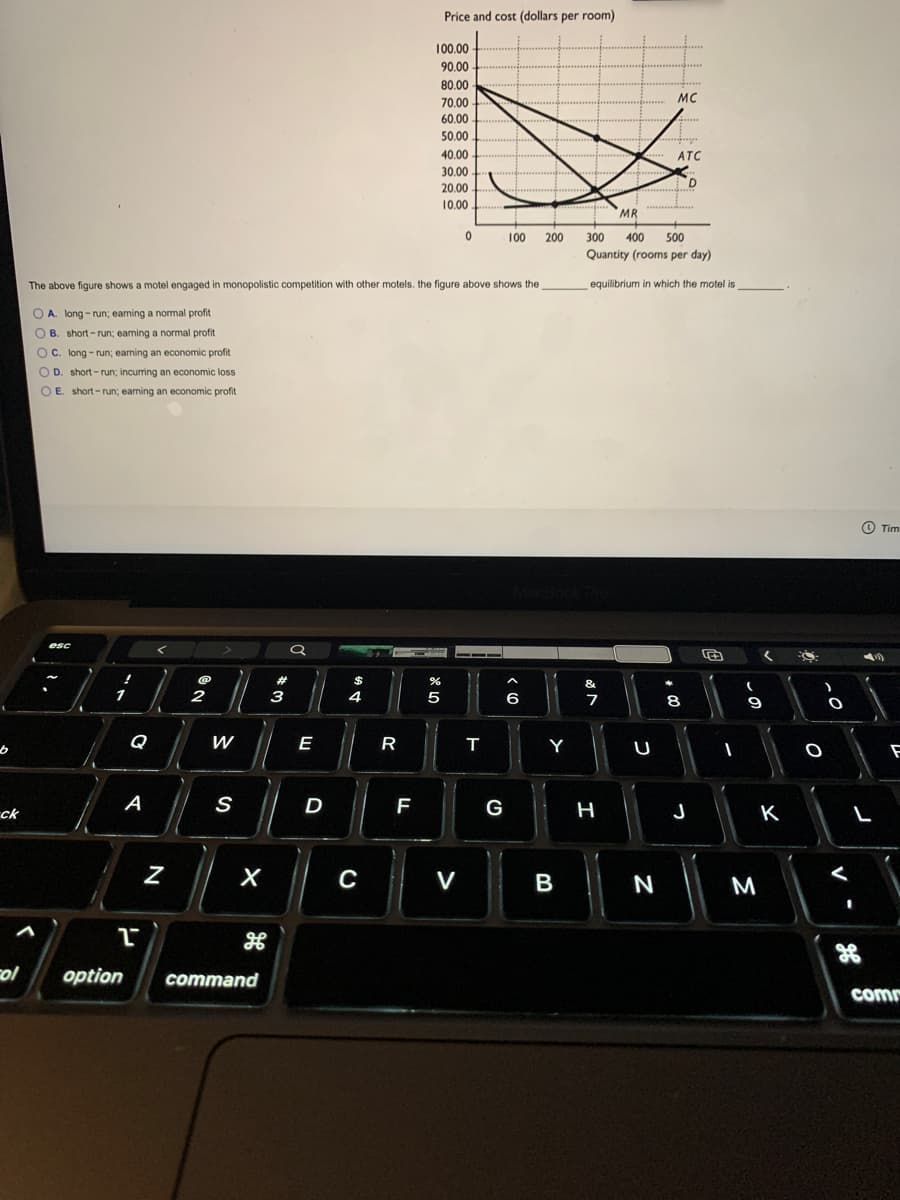 Price and cost (dollars per room)
100.00
90.00
80.00
MC
70.00
60.00
.....
50.000
40.00
ATC
30.00
........ .
20.00
D
....
10.00
MR
100
200
300
400
500
Quantity (rooms per day)
The above figure shows a motel engaged in monopolistic competition with other motels. the figure above shows the
equilibrium in which the motel is
O A. long - run; eaming a normal profit.
B. short-run; eaning a normal profit
t
OC. long - run; eaming an economic profit
O D. short-run; incurring an economic loss
OE. short-run; earning an economic profit
O Tim
esc
$
&
2
3
4
5
6
7
8
9
Q
W
E
R
Y
A
S
F
G
J
K
ck
V
B
M
ol
option
command
comm
N
