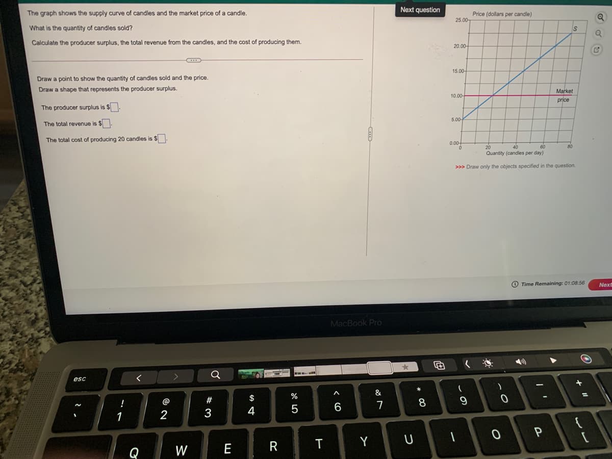 Next question
The graph shows the supply curve of candles and the market price of a candle.
Price (dollars per candle)
25.00-
What is the quantity of candles sold?
IS
Calculate the producer surplus, the total revenue from the candles, and the cost of producing them.
20.00-
15.00-
Draw a point to show the quantity of candles sold and the price.
Draw a shape that represents the producer surplus.
Market
10.00-
price
The producer surplus is $
5.00-
The total revenue is $
The total cost of producing 20 candles is $
0.00+
40
Quantity (candles per day)
20
60
80
>>> Draw only the objects specified in the question.
Time Remaining: 01:08:56
Next
MacBook Pro
Q
esc
&
%
%3D
!
@
#
9
1
2
3
E
R
T
Y
W
