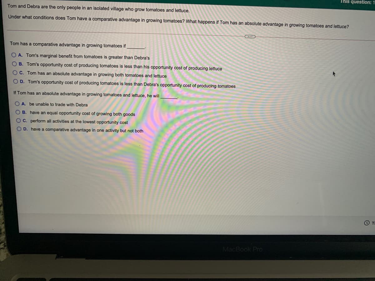 This question: 1.
Tom and Debra are the only people in an isolated village who grow tomatoes and lettuce.
Under what conditions does Tom have a comparative advantage in growing tomatoes? What happens if Tom has an absolute advantage in growing tomatoes and lettuce?
Tom has a comparative advantage in growing tomatoes if
O A. Tom's marginal benefit from tomatoes is greater than Debra's
OB. Tom's opportunity cost of producing tomatoes is less than his opportunity cost of producing lettuce
C. Tom has an absolute advantage in growing both tomatoes and lettuce
O D. Tom's opportunity cost of producing tomatoes is less than Debra's opportunity cost of producing tomatoes
If Tom has an absolute advantage in growing tomatoes and lettuce, he will
O A. be unable to trade with Debra
B. have an equal opportunity cost of growing both goods
OC. perform all activities at the lowest opportunity cost
O D. have a comparative advantage in one activity but not both
MacBook Pro
