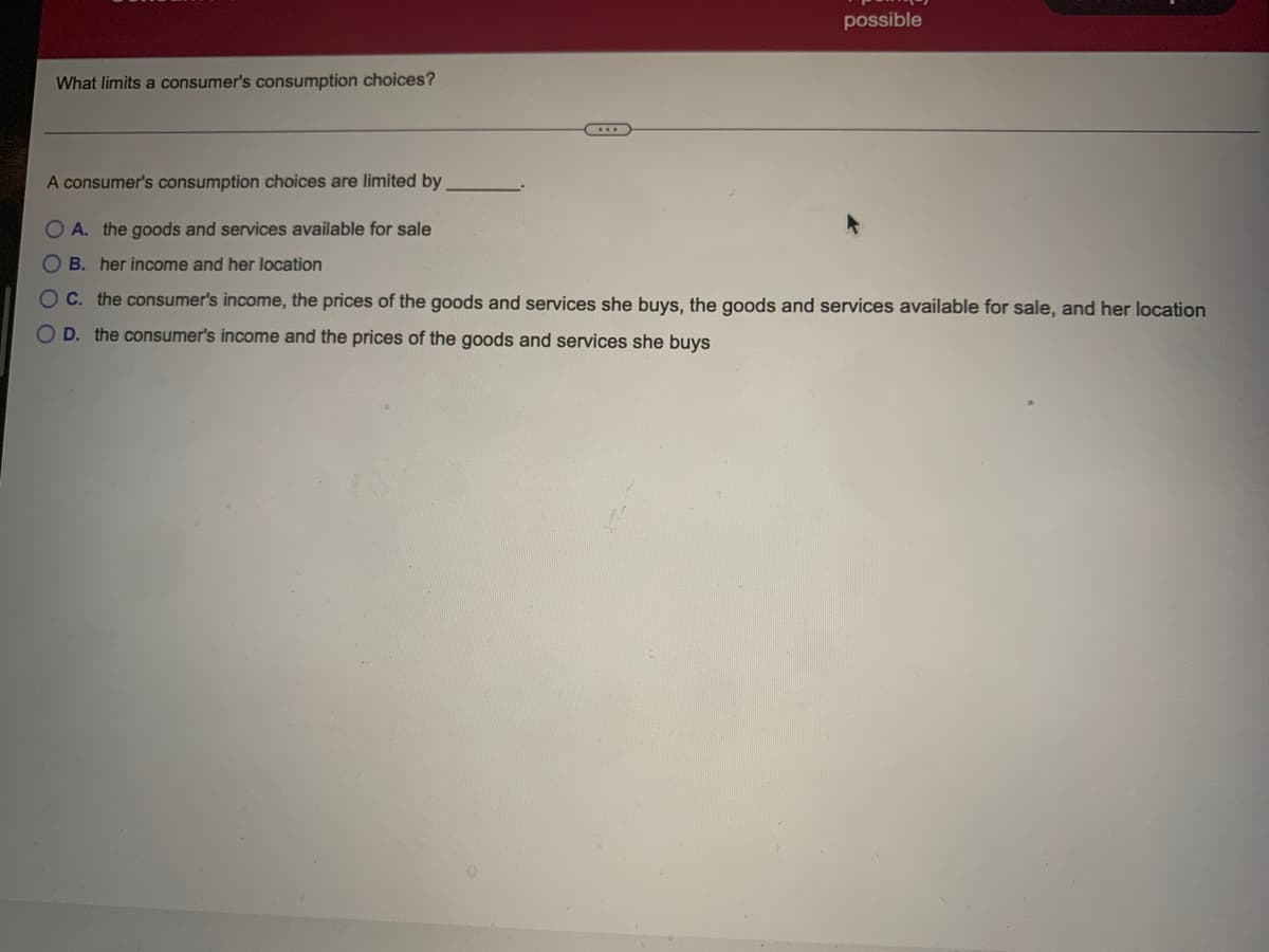 possible
What limits a consumer's consumption choices?
A consumer's consumption choices are limited by
OA. the goods and services available for sale
O B. her income and her location
OC. the consumer's income, the prices of the goods and services she buys, the goods and services available for sale, and her location
O D. the consumer's income and the prices of the goods and services she buys
