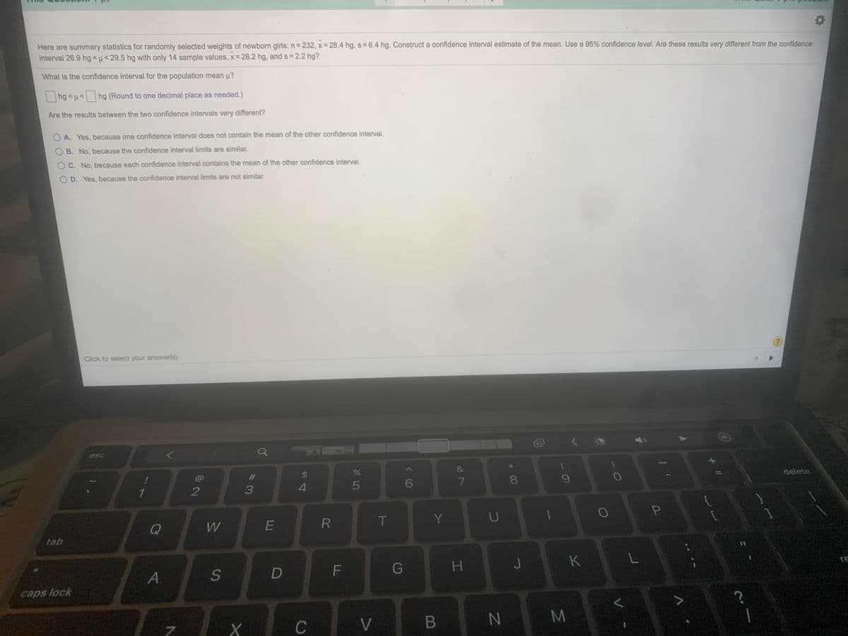 Here are summary statistics for randomly selected weights of newborn girls: n= 232, x = 28.4 hg, s= 6.4 hg. Construct a confidence interval estimate of the mean. Use a 95% confidence level. Are these results very different from the confidence
interval 26.9 hg<µ< 29.5 hg with only 14 sample values, x= 28.2 hg, and s = 2.2 hg?
What is the confidence interval for the population mean µ?
|hg <u< | hg (Round to one decimal place as needed.)
Are the results between the two confidence intervals very different?
A. Yes, because one confidence interval does not contain the mean of the other confidence interval.
B. No, because the confidence interval limits are similar.
C. No, because each confidence interval contains the mean of the other confidence interval.
O D. Yes, because the confidence interval limits are not similar.
Click to select your answer(s).
esc
$
delete
#3
80
4.
5
6
1
T
Y
Q
W
tab
G
H.
J
K
re
A
S
F
caps lock
C
V
B
* 00

