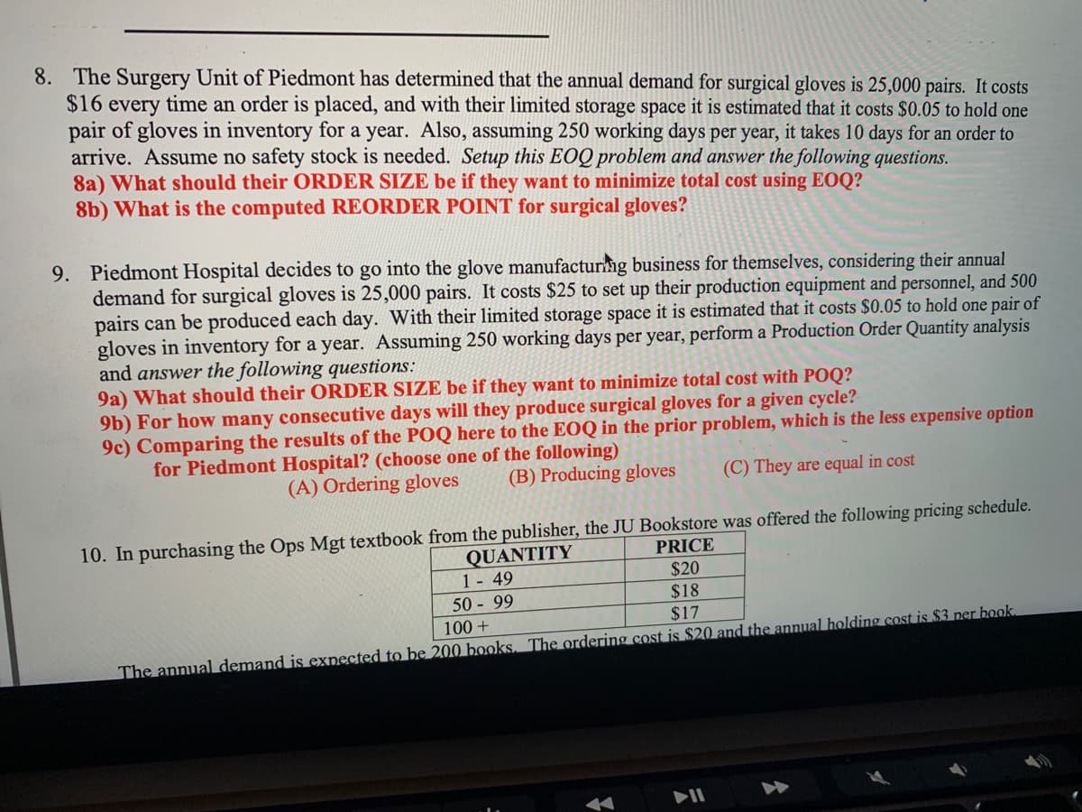 8. The Surgery Unit of Piedmont has determined that the annual demand for surgical gloves is 25,000 pairs. It costs
$16 every time an order is placed, and with their limited storage space it is estimated that it costs $0.05 to hold one
pair of gloves in inventory for a year. Also, assuming 250 working days per year, it takes 10 days for an order to
arrive. Assume no safety stock is needed. Setup this EOQ problem and answer the following questions.
8a) What should their ORDER SIZE be if they want to minimize total cost using EOQ?
8b) What is the computed REORDER POINT for surgical gloves?
9. Piedmont Hospital decides to go into the glove manufacturing business for themselves, considering their annual
demand for surgical gloves is 25,000 pairs. It costs $25 to set up their production equipment and personnel, and 500
pairs can be produced each day. With their limited storage space it is estimated that it costs $0.05 to hold one pair of
gloves in inventory for a year. Assuming 250 working days per year, perform a Production Order Quantity analysis
and answer the following questions:
9a) What should their ORDER SIZE be if they want to minimize total cost with POQ?
9b) For how many consecutive days will they produce surgical gloves for a given cycle?
9c) Comparing the results of the POQ here to the EOQ in the prior problem, which is the less expensive option
for Piedmont Hospital? (choose one of the following)
(A) Ordering gloves
(B) Producing gloves
(C) They are equal in cost
10. In purchasing the Ops Mgt textbook from the publisher, the JU Bookstore was offered the following pricing schedule.
QUANTITY
PRICE
$20
1 - 49
50-99
100+
$18
$17
The annual demand is expected to be 200 books. The ordering cost is $20 and the annual holding cost is $3 per book.
PII