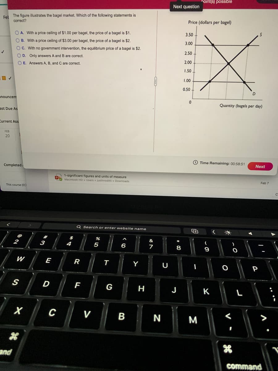 noint(s) possible
Next question
The figure illustrates the bagel market. Which of the following statements is
Fel
correct?
Price (dollars per bagel)
O A. With a price ceiling of $1.00 per bagel, the price of a bagel is $1.
3.50
O B. With a price ceiling of $3.00 per bagel, the price of a bagel is $2.
3.00
O C. With no government intervention, the equilibrium price of a bagel is $2.
2.50
O D. Only answers A and B are correct.
O E. Answers A, B, and C are correct.
2.00
1.50
1.00
0.50
D
unouncem
Quantity (bagels per day)
ast Due As
Current Ass
FEB
20
Completed.
O Time Remaining: 00:58:51
Next
A 1-significant figures and units of measure
S Macintosh HD» Users > justinroditti > Downloads
This course (EO
Feb 7
Q Search or enter website name
23
$
2
3
&
5
6
8
W
E
R
Y
U
P
S
F
G
H
K
L
C
V
B
N
M
and
command
